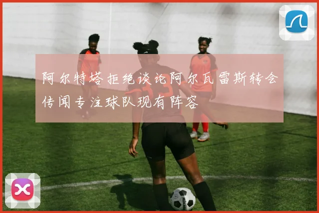 阿尔特塔拒绝谈论阿尔瓦雷斯转会传闻专注球队现有阵容