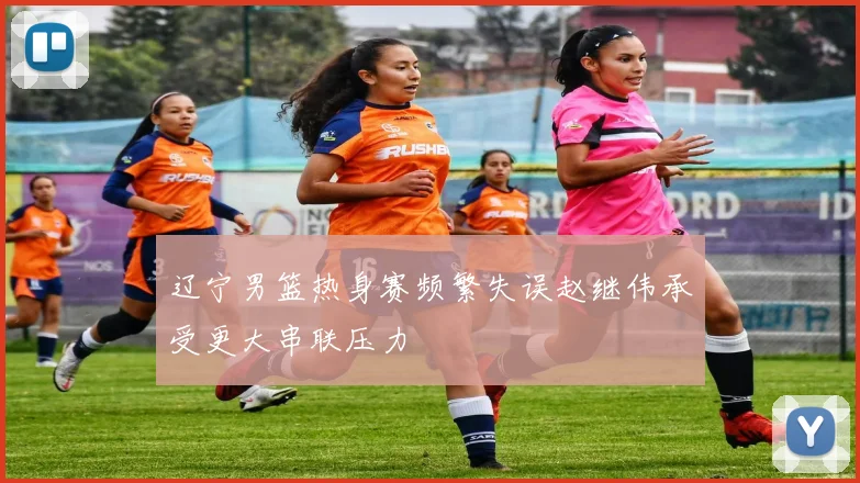 辽宁男篮热身赛频繁失误赵继伟承受更大串联压力