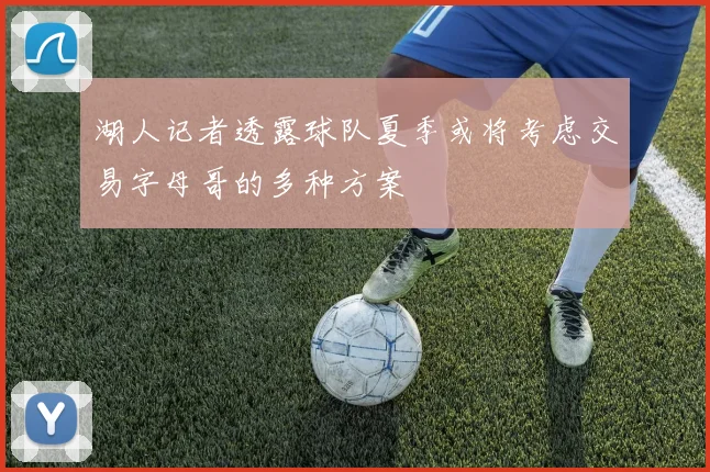 湖人记者透露球队夏季或将考虑交易字母哥的多种方案