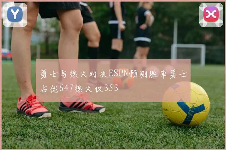 勇士与热火对决ESPN预测胜率勇士占优647热火仅353