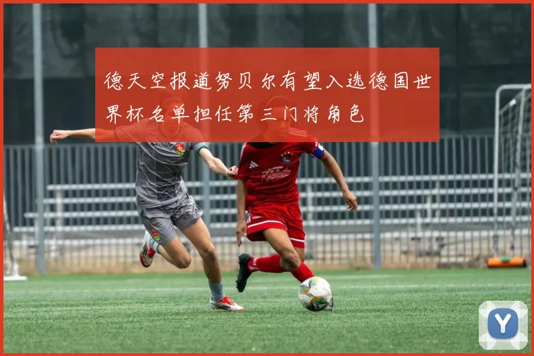 德天空报道努贝尔有望入选德国世界杯名单担任第三门将角色