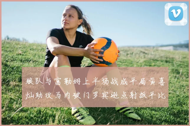 狼队与富勒姆上半场战成平局黄喜灿助攻马内破门罗宾逊点射扳平比分