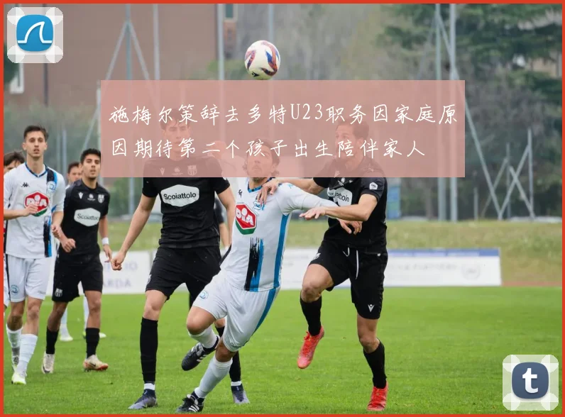 施梅尔策辞去多特U23职务因家庭原因期待第二个孩子出生陪伴家人