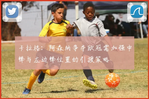 卡拉格:阿森纳争夺欧冠需加强中锋与左边锋位置的引援策略