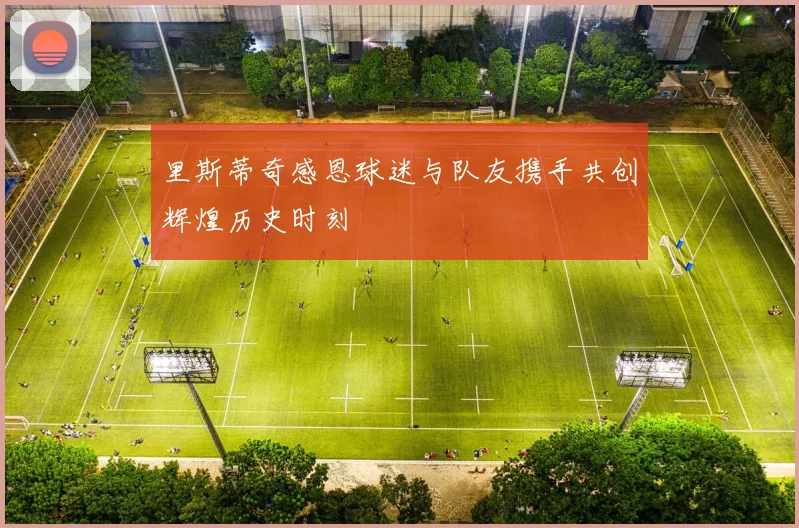 里斯蒂奇感恩球迷与队友携手共创辉煌历史时刻