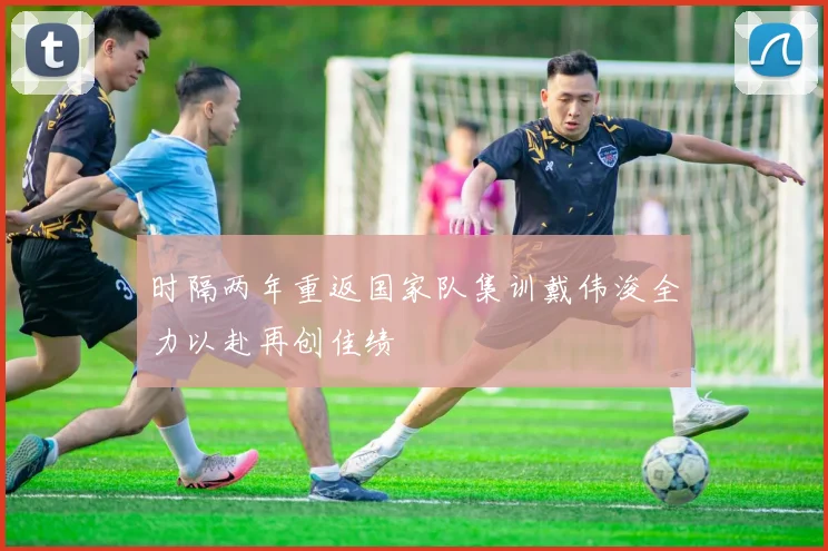 时隔两年重返国家队集训戴伟浚全力以赴再创佳绩