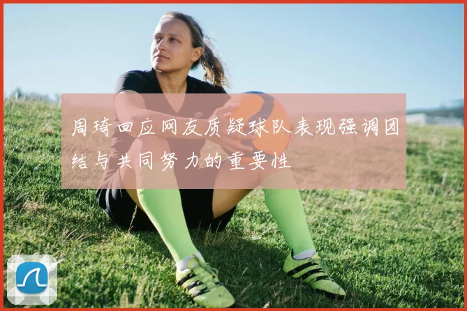 周琦回应网友质疑球队表现强调团结与共同努力的重要性