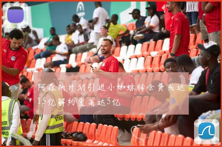 阿森纳计划引进小蜘蛛转会费或达15亿解约金高达5亿