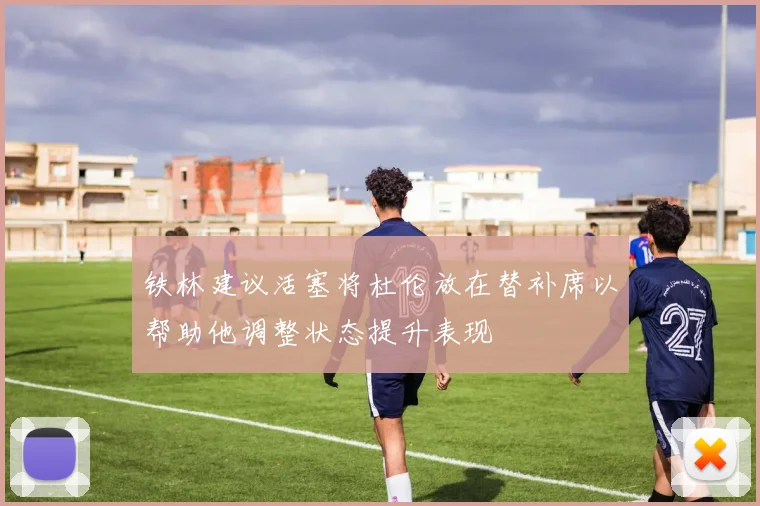 铁林建议活塞将杜伦放在替补席以帮助他调整状态提升表现