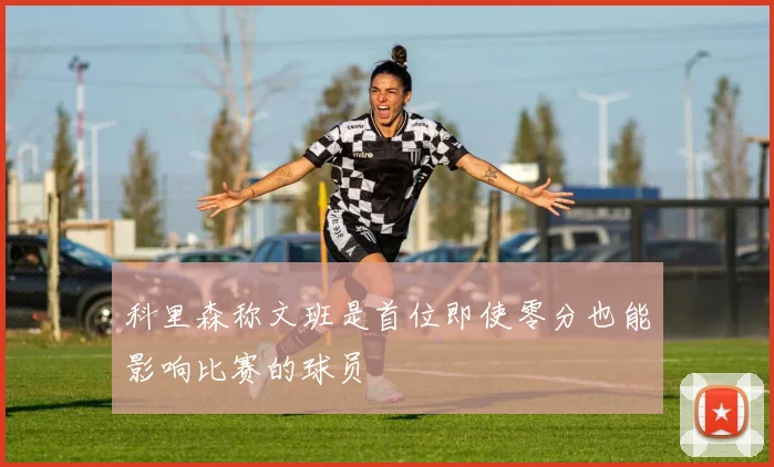 科里森称文班是首位即使零分也能影响比赛的球员