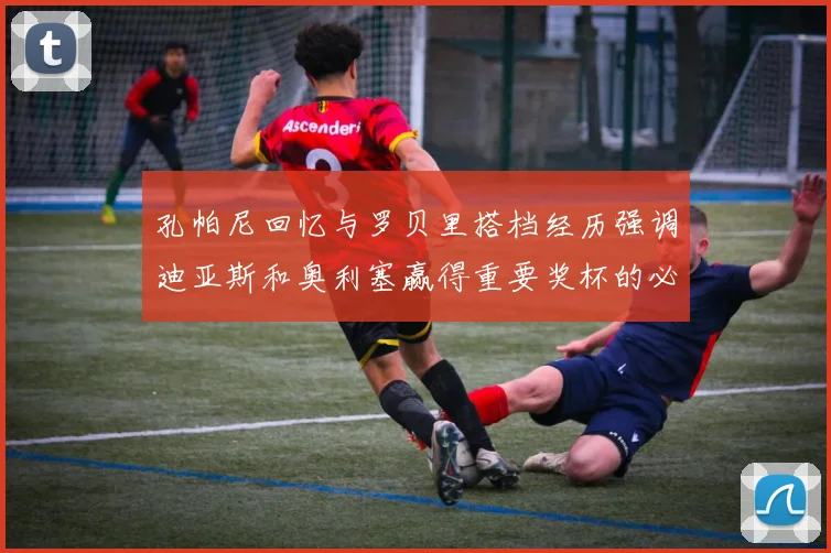 孔帕尼回忆与罗贝里搭档经历强调迪亚斯和奥利塞赢得重要奖杯的必要性